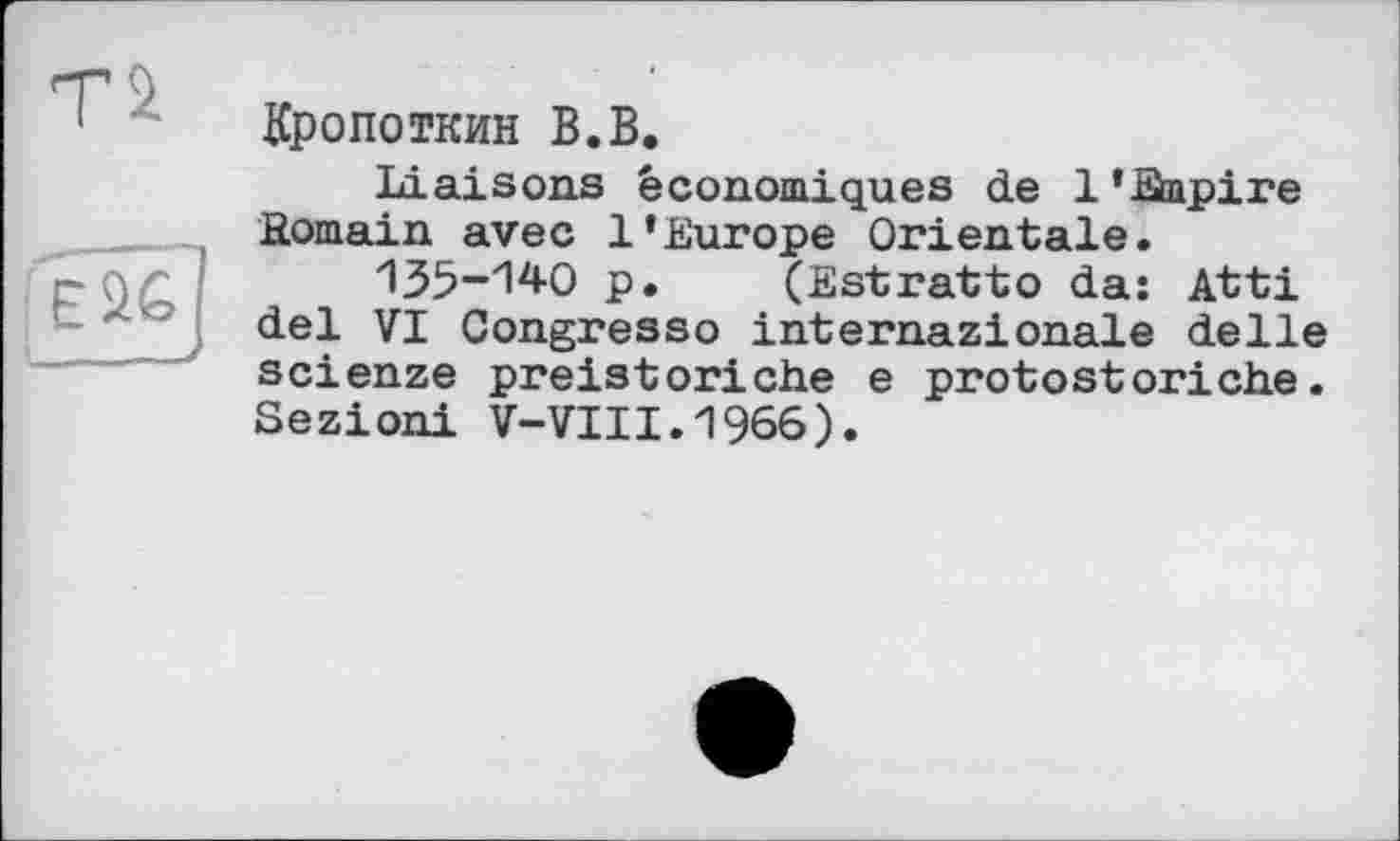 ﻿Ті
Еі£ ___,
Кропоткин В.В.
Liaisons économiques de 1 'Жріге .Romain avec l’Europe Orientale.
135-1^0 p. (Estratto da: Atti del VI Congresso internazionale delle scienze preistoriche e protostoriehe. Sezioni V-VIII.1966).